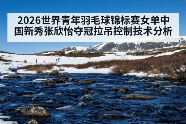 2026世界青年羽毛球锦标赛女单中国新秀张欣怡夺冠拉吊控制技术分析